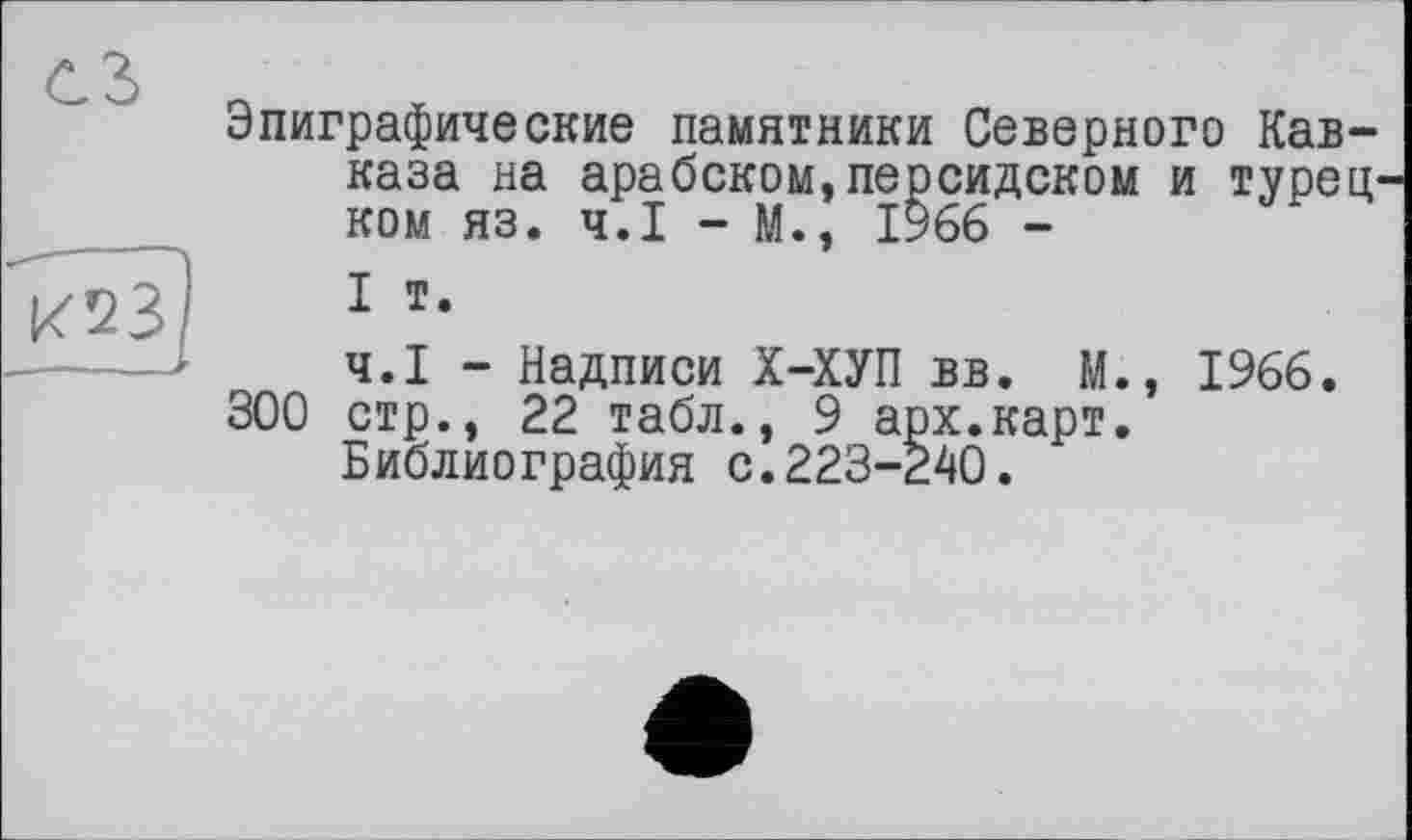 ﻿Эпиграфические памятники Северного Кавказа на арабском,персидском и турецком яз. Ч.І - М., 1966 -
I т.
Ч.І - Надписи Х-ХУП вв. М., 1966. 300 стр., 22 табл., 9 арх.карт.
Библиография с.223-240.